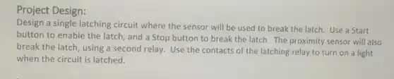 Project Design:
Design a single latching circuit where the sensor will be used to break the latch. Use a Start
button to enable the latch, and a Stop button to break the latch. The proximity sensor will also
break the latch using a second relay.Use the contacts of the latching relay to turn on a light
when the circuit is latched.
