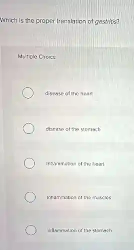 Which is the proper translation of gastritis?
Multiple Choice
disease of the heart
disease of the stomach
Inflammation of the heart
inflammation of the muscles
inflammation of the stomach
