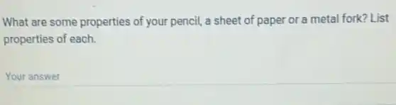 What are some properties of your pencil, a sheet of paper or a metal fork? List
properties of each.
Your answer