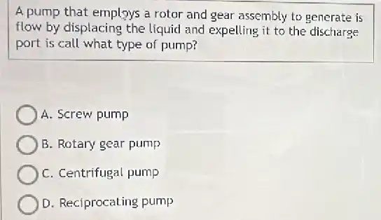 A pump that employs a rotor and gear assembly to generate is
flow by displacing the liquid and expelling it to the discharge
port is call what type of pump?
A. Screw pump
B. Rotary gear pump
C. Centrifugal pump
D. Reciprocating pump