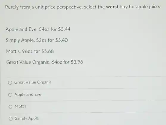 Purely from a unit price perspective, select the worst buy for apple juice:
Apple and Eve, 540z for 3.44
Simply Apple, 52oz for 3.40
Mott's, 960z for 5.68
Great Value Organic, 640z for 3.98
Great Value Organic
Apple and Eve
Mott's
Simply Apple