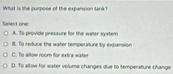 What is the purpose of the expansion tank?
Select one:
A. To provide pressure for the water system
B. To reduce the water temperature by expansion
C. To allow room for extra water
D. To allow for water volume changes due to temperature change