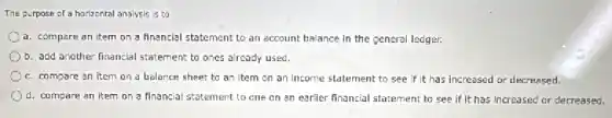The purpose of a horizontal analysis is to
a. compare an item on a financial statement to an account balance in the general ledger.
b. add another financial statement to ones already used.
c. compare an item on a balance sheet to an Item on an income statement to see if it has increased or decreased.
d. compare an item on a financial statement to one on an earlier financial statement to see if It has Increased or decreased.