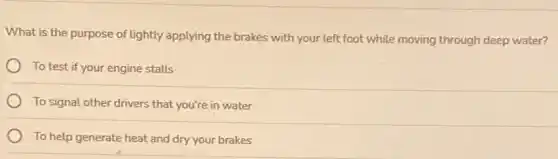 What is the purpose of lightly applying the brakes with your left foot while moving through deep water?
To test if your engine stalls
To signal other drivers that you're in water
To help generate heat and dry your brakes