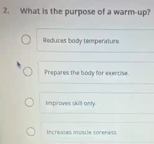 What is the purpose of a warm-up?
Reduces body temperature.
Prepares the body for exercise.
Improves skill only.
Increases muscle soreness.