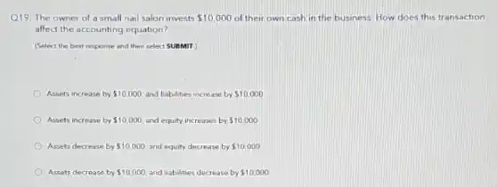 Q19. The owner of a small nail salon invests 10,000 of their own cash in the business. How does this transaction
affect the accounting equation?
(Select the best response and then select SUBMIT
Assets increase by 10,000 and liabilities increase by 10,000
Assets increase by 10,000 and equity increases by 10,000
Assets decrease by 10,000 and equity decrease by 10,000
Assets decrease by 10,000 and liabilities decrease by 10,000