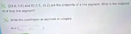 Q(8.8,0.8) and R(15.5,16.2) are the endpoints of a line segment. What is the midpoint
M of that line segment?
(8) Write the coordinates as decimals or integers.
M=(square ,square )