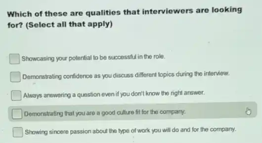 Which of these are qualities that interviewers are looking
for? (Select all that apply)
Showcasing your potential to be successful in the role.
Demonstrating confidence as you discuss different topics during the interview.
Always answering a question even if you don't know the right answer.
Demonstrating that you are a good culture fit for the company.
Showing sincere passion about the type of work you will do and for the company.