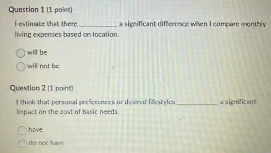 Question 1 (1 point)
I estimate that there __ a significant difference when I compare monthly
living expenses based on location.
will be
will not be
Question 2 (1 point)
I think that personal preferences or desired lifestyles __ a significant
impact on the cost of basic needs.
have
do not have