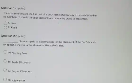 Question 1 (1 point)
Trade promotions are used as part of a push marketing strategy to provide incentives
to members of the distribution channel to promote the brand to consumers.
A) True
B) False
Question 2 (1 point)
__ discounts paid to supermarkets for the placement of the firm's brands
on specific shelves in the store or at the end of aisles.
A) Slotting Fees
B) Trade Discounts
C) Dealer Discounts
D) Allowances