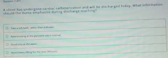 Question 1 of 5
A client has undergone cardiac catheterization and will be discharged today. What information
should the nurse emphasize during discharge teaching?
Take a tub bath rather than a shower.
New bruising at the puncture site is normal.
Bend only at the waist.
Avoid heavy lifting for the next 24 hours.