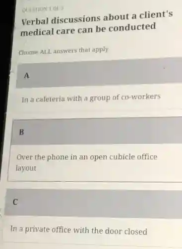 QUESTION 1 OF 5
Verbal discussions about a client's
medical care can be conducted
Choose ALI answers that apply.
A
In a cafeteria with a group of co-workers
B
Over the phone in an open cubicle office
layout
C
In a private office with the door closed