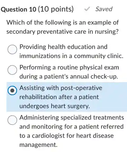 Question 10 (10 points)
Which of the following is an example of
secondary preventative care in nursing?
Providing health education I and
immunizations in a community clinic.
Performing a routine physical exam
during a patient's ; annual check-up.
D
Assisting with post -operative
rehabilitation I after a patient
undergoes heart surgery.
Administering specialized treatments
and monitoring for a patient referred
to a cardiologist for heart disease
management.