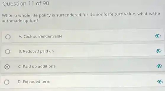 Question 11 of 90
When a whole life policy is surrendered for its nonforfeiture value , what is the
automatic option?
A. Cash surrender value
B. Reduced paid up
C C. Paid up additions
D. Extended term