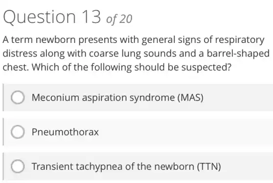 Question 13 of 20
A term newborn presents with general signs of respiratory
distress along with coarse lung sounds and a barrel-shaped
chest. Which of the following should be suspected?
Meconium aspiration syndrome (MAS)
Pneumothorax
Transient tachypnea of the newborn (TTN)