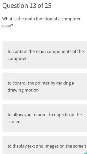 Question 13 of 25
What is the main function of a computer
case?
to contain the main components of the
computer
to control the pointer by making a
drawing motion
to allow you to point to objects on the
screen
to display text and images on the screen