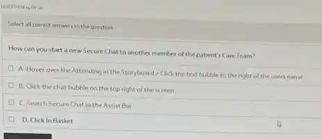 QUESTION 14 OF 20
Select all correct answers to the question.
How can you start a new Secure Chat to another member of the patient's Care Team?
A. Hover over the Attending in the Storyboard > Click the text bubble to the right of the users name
B. Click the chat bubble on the top right of the screen
C. Search Secure Chat in the Assist Bar
D. Click In Basket