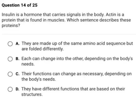 Question 14 of 25
Insulin is a hormone that carries signals in the body. Actin is a
protein that is found in muscles. Which sentence describes these
proteins?
A. They are made up of the same amino acid sequence but
are folded differently.
B. Each can change into the other, depending on the body's
needs.
C. Their functions can change as necessary,depending on
the body's needs.
D. They have different functions that are based on their
structures.
