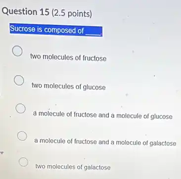 Question 15 (2.5 points)
Sucrose is composed of __
two molecules of fructose
two molecules of glucose
a molecule of fructose and a molecule of glucose
a molecule of fructose and a molecule of galactose
two molecules of galactose