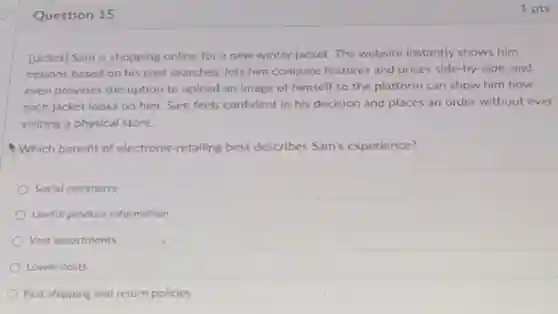 Question 15
[jacket] Sam is shopping online for a new winter jacket. The website instantly shows him
options based on his past searches, lets him compare features and prices side-by-side, and
even provides the option to upload an image of himself so the platform can show him how
each jacket looks on him. Sam feels confident in his decision and places an order without ever
visiting a physical store.
Which benefit of electronic retailing best describes Sam's experience?
Social commerce
Useful product information
Vast assortments
Lower costs
Fast shipping and return policies
1 pts