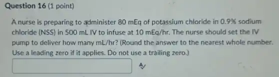 Question 16 (1 point)
A nurse is preparing to administer 80 mEq of potassium chloride in 0.9%  sodium
chloride (NSS) in 500 mL IV to infuse at 10mEq/hr. The nurse should set the IV
pump to deliver how many mL/hr ? (Round the answer to the nearest whole number.
Use a leading zero if it applies. Do not use a trailing zero.)
square