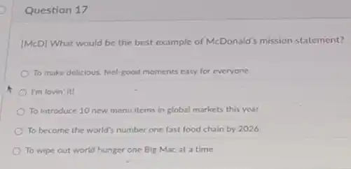 Question 17
[McD] What would be the best example of McDonald's mission statement?
To make delicious, feel-good moments easy for everyone
I'm lovin' it!
To introduce 10 new menu items in global markets this year.
To become the world's number one fast food chain by 2026
To wipe out world hunger one Big Mac at a time