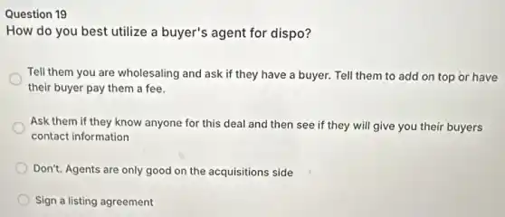 Question 19
How do you best utilize a buyer's agent for dispo?
Tell them you are wholesaling and ask if they have a buyer.Tell them to add on top or have
their buyer pay them a fee.
Ask them if they know anyone for this deal and then see if they will give you their buyers
contact information
Don't. Agents are only good on the acquisitions side
Sign a listing agreement