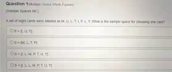 Question 1(Multiple Choice Worth 2 points)
(Sample Spaces MC)
A set of eight cards were labeled as M,U,L,T,I,P,L,Y. What is the sample space for choosing one card?
S= 1,U,Y 
S= M,L,T,P 
S= I,L,M,P,T,U,Y 
S= I,L,L,M,P,T,U,Y
