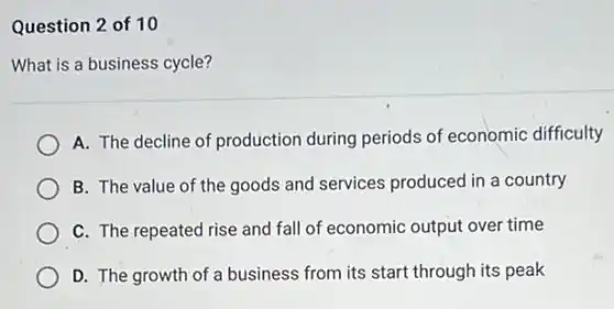 Question 2 of 10
What is a business cycle?
A. The decline of production during periods of economic difficulty
B. The value of the goods and services produced in a country
C. The repeated rise and fall of economic output over time
D. The growth of a business from its start through its peak