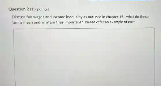 Question 2 (15 points)
Discuss fair wages and income inequality as outlined in chapter 15. what do these
terms mean and why are they important? Please offer an example of each.
square