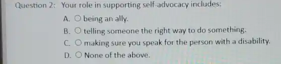 Question 2: Your role in supporting self -advocacy includes:
A. being an ally.
B. telling someone the right way to do something.
C. making sure you speak for the person with a disability.
D. None of the above.
