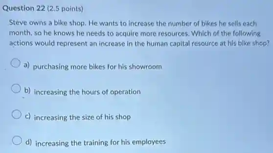 Question 22 (2.5 points)
Steve owns a bike shop. He wants to increase the number of bikes he sells each
month, so he knows he needs to acquire more resources. Which of the following
actions would represent an increase in the human capital resource at his bike shop?
a) purchasing more bikes for his showroom
b) increasing the hours of operation
c) increasing the size of his shop
d) increasing the training for his employees
