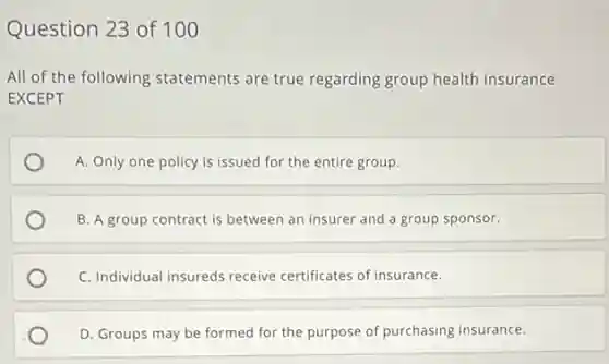 Question 23 of 100
All of the following statements are true regarding group health insurance
EXCEPT
A. Only one policy is issued for the entire group.
B. A group contract is between an insurer and a group sponsor.
C. Individual insureds receive certificates of insurance.
D. Groups may be formed for the purpose of purchasing insurance.