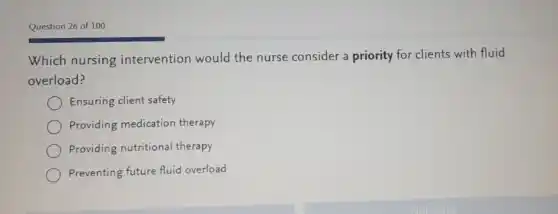 Question 26 of 100
Which nursing intervention would the nurse consider a priority for clients with fluid
overload?
Ensuring client safety
Providing medication therapy
Providing nutritional therapy
Preventing future fluid overload
