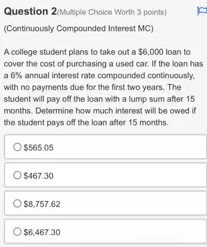 Question 2(Multiple Choice Worth 3 points)
(Continuously Compounded Interest MC)
A college student plans to take out a 6,000 loan to
cover the cost of purchasing a used car. If the Ioan has
a 6% annual interest rate compounded continuously,
with no payments due for the first two years. The
student will pay off the loan with a lump sum after 15
months . Determine how much interest will be owed if
the student pays off the loan after 15 months.
565.05
467.30
8,757.62
6,467.30