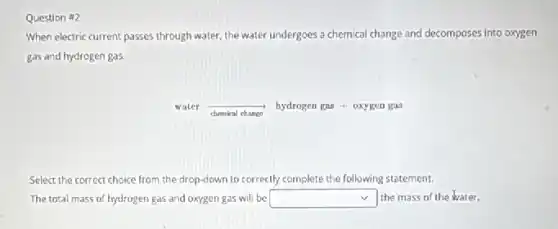 Question #2
When electric current passes through water, the water undergoes a chemical change and decomposes into oxygen
gas and hydrogen gas.
water
chemical chango
hydrogen gas + oxygen gas
Select the correct choice from the drop-down to correctly complete the following statement.
The total mass of hydrogen gas and oxygen gas will be square the mass of the water.