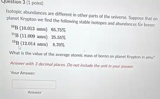 Question 3 (1 point)
Isotopic abundances are different in other parts of the universe. Suppose that on
planet Krypton we find the following stable isotopes and abundances for boron:
{}^10B(10.013amu) 65.75%
{}^11B(11.009amu) 25.55%
{}^12B(12.014amu) 8.70%
What is the value of the average atomic mass of boron on planet Krypton in amu?
Answer with 3 decimal places. Do not include the unit in your answer.
Your Answer:
square