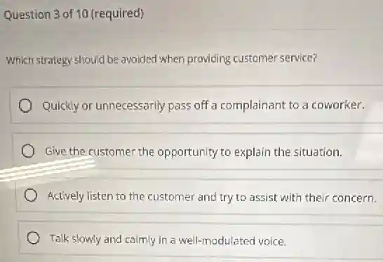 Question 3 of 10 (required)
Which strategy should be avoided when providing customer service?
Quickly or unnecessarily pass off a complainant to a coworker.
Give the customer the opportunity to explain the situation.
Actively listen to the customer and try to assist with their concern.
Talk slowly and calmly in a well-modulated voice.