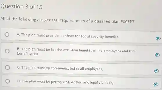 Question 3 of 15
All of the following are general requirements of a qualified plan EXCEPT
A. The plan must provide an offset for social security benefits.
B. The plan must be for the exclusive benefits of the employees and their
beneficiaries.
C. The plan must be communicated to all employees.
D. The plan must be permanent, written and legally binding.