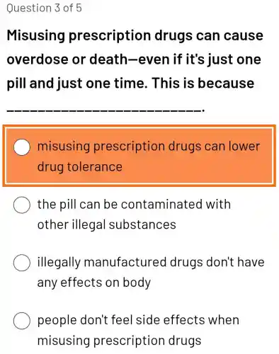 Question 3 of 5
Misusing prescription drugs can cause
overdose or death-even if it's iust one
pill and just one time. This is because
__
misusing prescription drugs can lower
drug tolerance
the pill can be contaminatec I with
other illegal substances
illegally manufactured drugs don't have
any effects on body
people don't feel side effects when