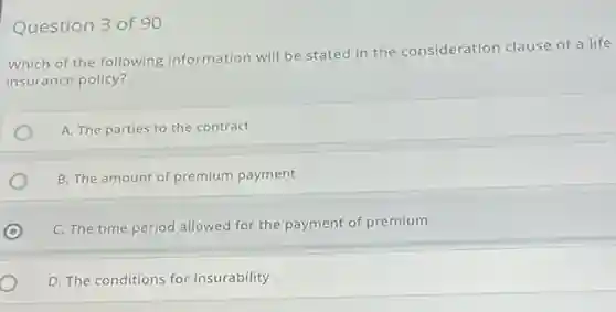 Question 3 of 90
Which of the following information will be stated in the consideration clause of a life
insurance policy?
A. The parties to the contract
B. The amount of premium payment
C
C. The time period allowed for the payment of premium
D. The conditions for insurability