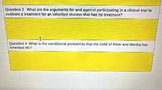 Question 3 What are the arguments for and against participating in a clinical trial to
evaluate a treatment for an inherited disease that has no treatment?
square
Question 4 What is the conditional probability that the child of Peter and Martha has
inherited HD?