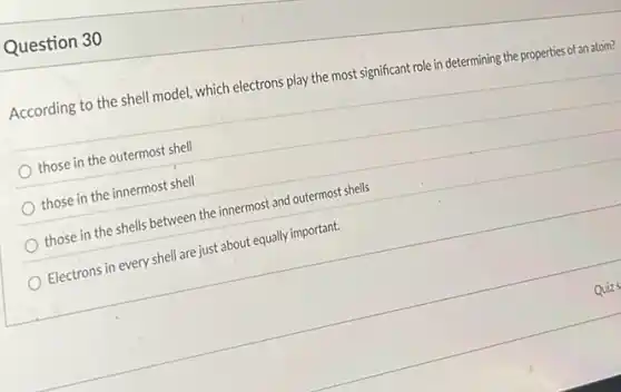 Question 30
According to the shell model, which electrons play the most significant role in determining the properties of an atom?
those in the outermost shell
those in the innermost shell
those in the shells between the innermost and outermost shells
Electrons in every shell are just about equally important.