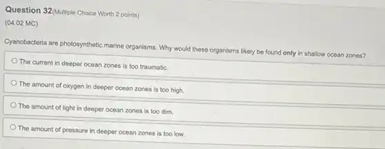 Question 32/Multiple Choice Worth 2 points)
(04.02 MC)
Cyanobacteria are photosynthetic marine organisms. Why would these organisms likely be found only in shallow ocean zones?
The current in deeper ocean zones is too traumatic.
The amount of oxygen in deeper ocean zones is too high.
The amount of light in deeper ocean zones is too dim.
The amount of pressure in deeper ocean zones is too low.