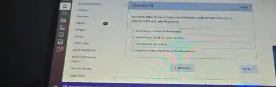 Question 33
It is often difficult for antibiotics to effectively reach the infection site of
osteomyelitis primarily because of
destruction of the local blood supply.
denaturing of the drug by normal flora.
inflammation and edema.
excessive production of pus at the infection site.
1 pts