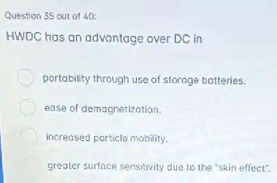 Question 35 out of 40:
HWDC has an advantage over DC in
portability through use of storage botteries.
ease of demagnetization.
increased particle mobility.
C greater surface sensitivity due to the "skin effect".