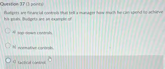 Question 37 (3 points)
Budgets are financial controls that tell a manager how much he can spend to achieve
his goals. Budgets are an example of
a) top-down controls.
b) normative controls.
c) tactical control.
