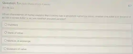 Question 3/Multiple Choice Worth 4 points)
(01.06 LC)
Which characteristic of money explains that currency has a consistent numerical metric whether one dollar is in the form of
an old or a new dollar or as one hundred one-cent pennies?
Standard
Store of value
Medium of exchange
Measure of value