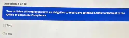 Question 4 of 10
True or False: All employees have an obligation to report any potential Conflict of Interest to the
Office of Corporate Compliance.
True
False