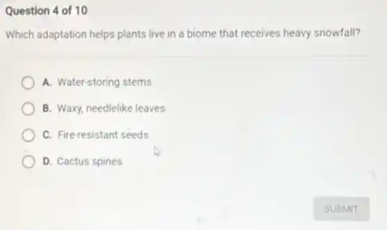 Question 4 of 10
Which adaptation helps plants live in a biome that receives heavy snowfall?
A. Water-storing stems
B. Waxy, needlelike leaves
C. Fire-resistant seeds
D. Cactus spines
